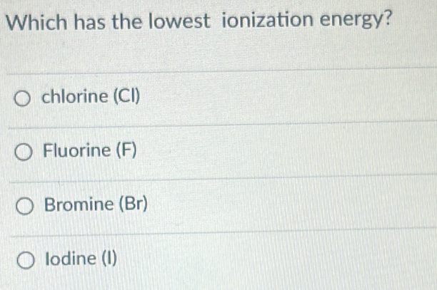 Which has the lowest ionization energy?
chlorine (CI)
Fluorine (F)
Bromine (Br)
Iodine (I)