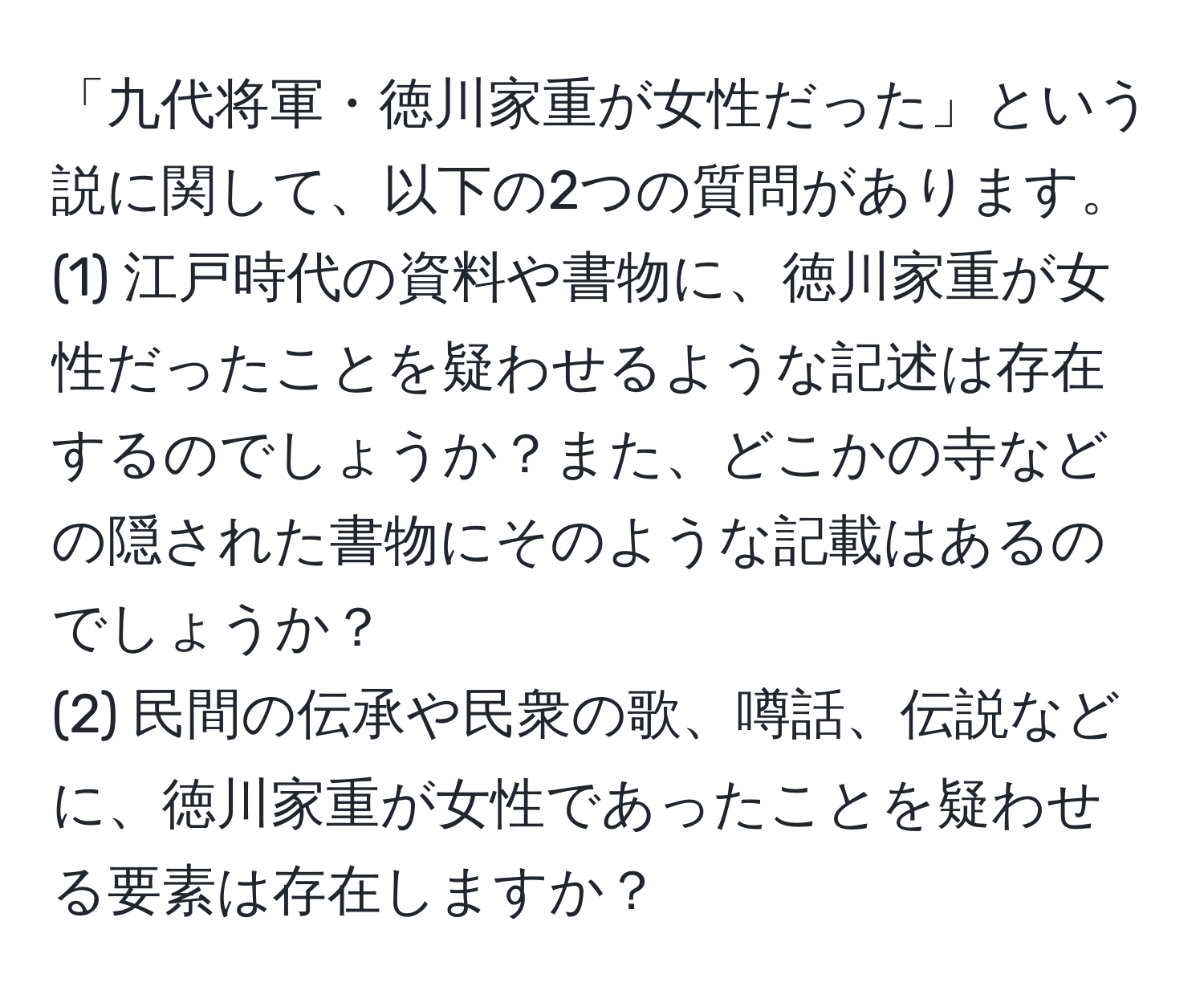 「九代将軍・徳川家重が女性だった」という説に関して、以下の2つの質問があります。  
(1) 江戸時代の資料や書物に、徳川家重が女性だったことを疑わせるような記述は存在するのでしょうか？また、どこかの寺などの隠された書物にそのような記載はあるのでしょうか？  
(2) 民間の伝承や民衆の歌、噂話、伝説などに、徳川家重が女性であったことを疑わせる要素は存在しますか？