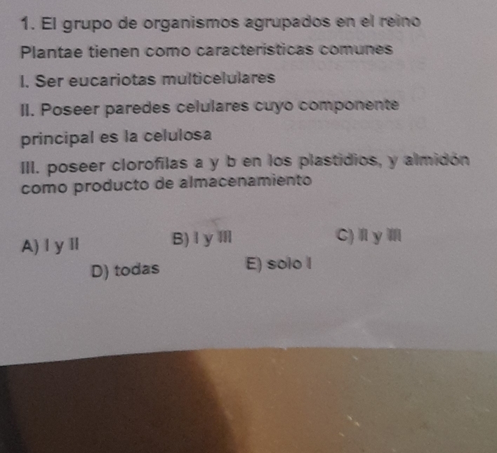 El grupo de organismos agrupados en el reino
Plantae tienen como características comunes
I. Ser eucariotas multicelulares
II. Poseer paredes celulares cuyo componente
principal es la celulosa
III. poseer clorofilas a y b en los plastidios, y almidón
como producto de almacenamiento
A)ⅠyⅡ B)IyⅢ
C)Ⅱy
D) todas E) solo l