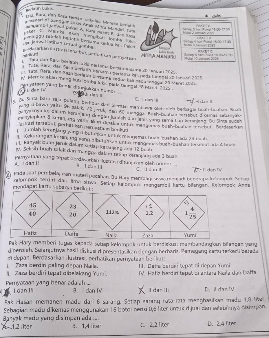 Berlatih Lukis
Tata, Rara, dan Sasa teman sekelas. Mereka berlatih
mmenari di Sanggar Lukis Anak Mitra Mandiri. Tata
PAKET A
Setlap 3 harl Pukuli 16.00-17.30
mengambil jadwal paket A, Rara paket B, dan Sasa
Mulai 2 Januari 2025
paket C. Mereka akan mengikuti lomba lukis
PAKET B
Sellap 4 har Puku 16.00-17.30
es seminggu setelah berlatih bersama kedua kali. Paket
k dan jadwal latihan sesuai gambar.
Mulai 8 Januari 2025
Sanggar
ar Berdasarkan ilustrasi tersebut, perhatikan pernyataan MITRA MANDIRI
berikut!
Lukis Anak PAKET C
Setlap 5 harl Pukul 16.00-17.30
Mulal 10 Januari 2025
1、 Tata dan Rara berlatih lukís pertama bersama-sama 20 Januari 2025
II. Tata, Rara, dan Sasa berlatih bersama pertama kali pada tanggal 20 Januari 2025
III. Tata, Rara, dan Sasa berlatih bersama kedua kali pada tanggal 20 Maret 2025
IV Mereka akan mengikuti lomba lukís pada tanggal 28 Maret 2025 .
Pernyataan yang benar ditunjukkan nomor ....
A  II dan IV
Il dan III C. I dan III
D. dan II
5. Bu Sinta baru saja pulang berlibur dari Sleman membawa oleh-oleh berbaqai buah-buahan. Buah
yang dibawa yaitu 96 salak, 72 jeruk, dan 60 mangga. Buah-buahan tersebut dikemas sebanyak-
banyaknya ke dalam keranjang dengan jumlah dan jenis yang sama tiap keranjang. Bu Sinta sudah
menyiapkan 8 keranjang yang akan dipakai untuk mengemas buah-buahan tersebut. Berdasarkan
ilustrasi tersebut, perhatikan pernyataan berikut!
I. Jumlah keranjang yang dibutuhkan untuk mengemas buah-buahan ada 24 buah.
II. Kekurangan keranjang yang dibutuhkan untuk mengemas buah-buahan tersebut ada 4 buah.
III. Banyak buah jeruk dalam setiap keranjang ada 12 buah.
IV. Selisih buah salak dan mangga dalam setiap keranjang ada 3 buah.
Pernyataan yang tepat berdasarkan ilustrasi ditunjukan oleh nomor ....
A. I dan II
B. I dan III C. II dan III . II dan IV
6) Pada saat pembelajaran materi pecahan, Bu Hary membagi siswa menjadi beberapa kelompok. Setiap
kelompok terdiri dari lima siswa. Setiap kelompok mengambil kartu bilangan. Kelompok Anna
mendapat kartu sebagai berikut
Pak Hary memberi tugas kepada setiap kelompok untuk berdiskusi membandingkan bilangan yang
diperoleh. Selanjutnya hasil diskusi dipresentasikan dengan berbaris. Pemegang kartu terkecil berada
di depan. Berdasarkan ilustrasi, perhatikan pernyataan berikut!
I. Zaza berdiri paling depan Naila. III. Daffa berdiri tepat di depan Yumi.
II. Zaza berdiri tepat dibelakang Yumi. IV. Hafiz berdiri tepat di antara Naila dan Daffa
Pernyataan yang benar adalah ....
I dan III B. I dan IV II dan III D. II dan IV
Pak Hasan memanen madu dari 6 sarang. Setiap sarang rata-rata menghasilkan madu 1,8 liter.
Sebagian madu dikemas menggunakan 16 botol berisi 0,6 liter untuk dijual dan selebihnya disimpan.
Banyak madu yang disimpan ada ....
A. 1,2 liter B. 1,4 liter C. 2,2 liter D. 2,4 liter