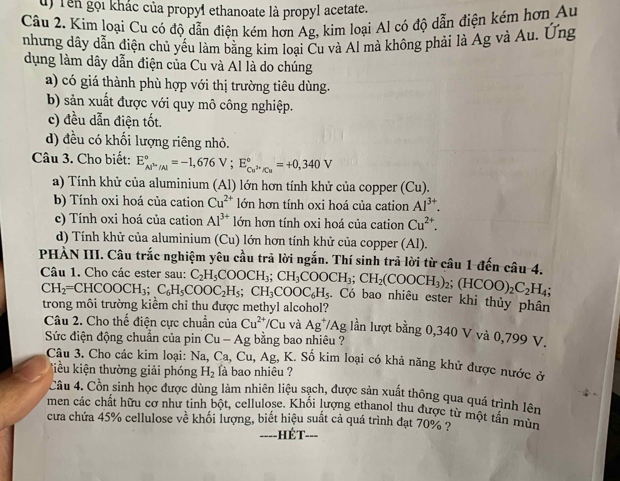 Tên gọi khác của propyl ethanoate là propyl acetate.
Câu 2. Kim loại Cu có độ dẫn điện kém hơn Ag, kim loại Al có độ dẫn điện kém hơn Au
nhưng dây dẫn điện chủ yếu làm bằng kim loại Cu và Al mà không phải là Ag và Au. Ứng
dụng làm dây dẫn điện của Cu và Al là do chúng
a) có giá thành phù hợp với thị trường tiêu dùng.
b) sản xuất được với quy mô công nghiệp.
c) đều dẫn điện tốt.
d) đều có khối lượng riêng nhỏ.
Câu 3. Cho biết: E_Al^(3+)/Al^circ =-1,676V;E_Cu^(2+)/Cu^circ =+0,340V
a) Tính khử của aluminium (Al) lớn hơn tính khử của copper (Cu).
b) Tính oxi hoá của cation Cu^(2+) lớn hơn tính oxi hoá của cation Al^(3+).
c) Tính oxi hoá của cation Al^(3+) lớn hơn tính oxi hoá của cation Cu^(2+).
d) Tính khử của aluminium (Cu) lớn hơn tính khử của copper (Al).
PHÀN III. Câu trắc nghiệm yêu cầu trả lời ngắn. Thí sinh trả lời từ câu 1 đến câu 4.
Câu 1. Cho các ester sau:
CH_2=CHCOOCH_3;C_6H_5COOC_2H_5;CH_3COOC_6H_5 C_2H_5COOCH_3;CH_3COOCH_3;CH_2(COOCH_3)_2;(HCOO)_2C_2H_4;. Có bao nhiêu ester khi thủy phân
trong môi trường kiểm chỉ thu được methyl alcohol?
Câu 2. Cho thế điện cực chuẩn của Cu^(2+)/Cu và Ag^+/Ag; lần lượt bằng 0,340 V và 0,799 V.
Sức điện động chuẩn của pin Cu - Ag bằng bao nhiêu ?
Câu 3. Cho các kim loại: Na,Ca, Cu 1, Ag, K. Số kim loại có khả năng khử được nước ở
Tiều iện thường giải phóng H_2 là bao nhiêu ?
Câu 4. Cồn sinh học được dùng làm nhiên liệu sạch, được sản xuất thông qua quá trình lên
men các chất hữu cơ như tinh bột, cellulose. Khối lượng ethanol thu được từ một tấn mùn
cưa chứa 45% cellulose về khối lượng, biết hiệu suất cả quá trình đạt 70% ?
===-HÉT---