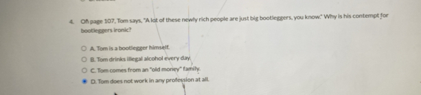 On page 107, Tom says, "A lot of these newly rich people are just big bootleggers, you know." Why is his contempt for
bootleggers ironic?
A. Tom is a bootlegger himself.
B. Tom drinks illegal alcohol every day
C. Tom comes from an "old money" family.
D. Tom does not work in any profession at all.