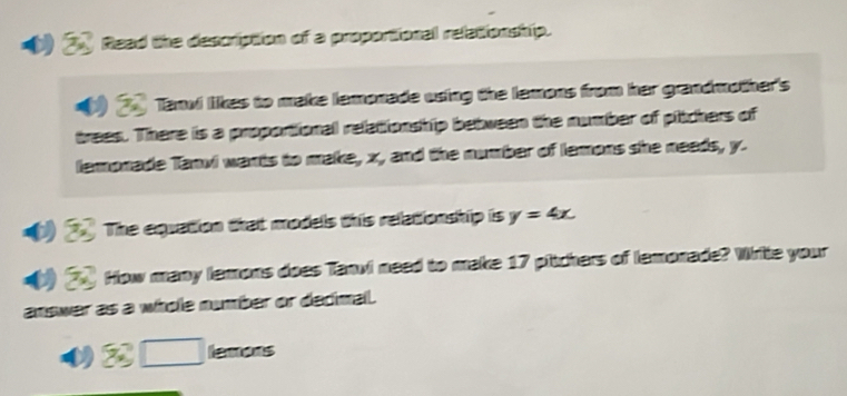 Read the description of a proportional relationship. 
Tanvi likes to make lemonade using the lemons from her grandmother's 
trees. There is a proportional relationship between the number of pitchers of 
lamonade Tanvi wants to make, x, and the number of lemons she needs, y. 
The equation that models this relationship is y=4x. 
How many lemons does Tanvi need to make 17 pitchers of lemonade? Write your 
answer as a whole number or dedimal. 
a lemons