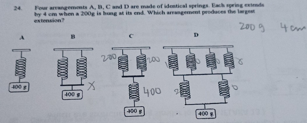 Four arrangements A, B, C and D are made of identical springs. Each spring extends 
by 4 cm when a 200g is hung at its end. Which arrangement produces the largest 
extension? 
A 
B 
C 
D
400 g