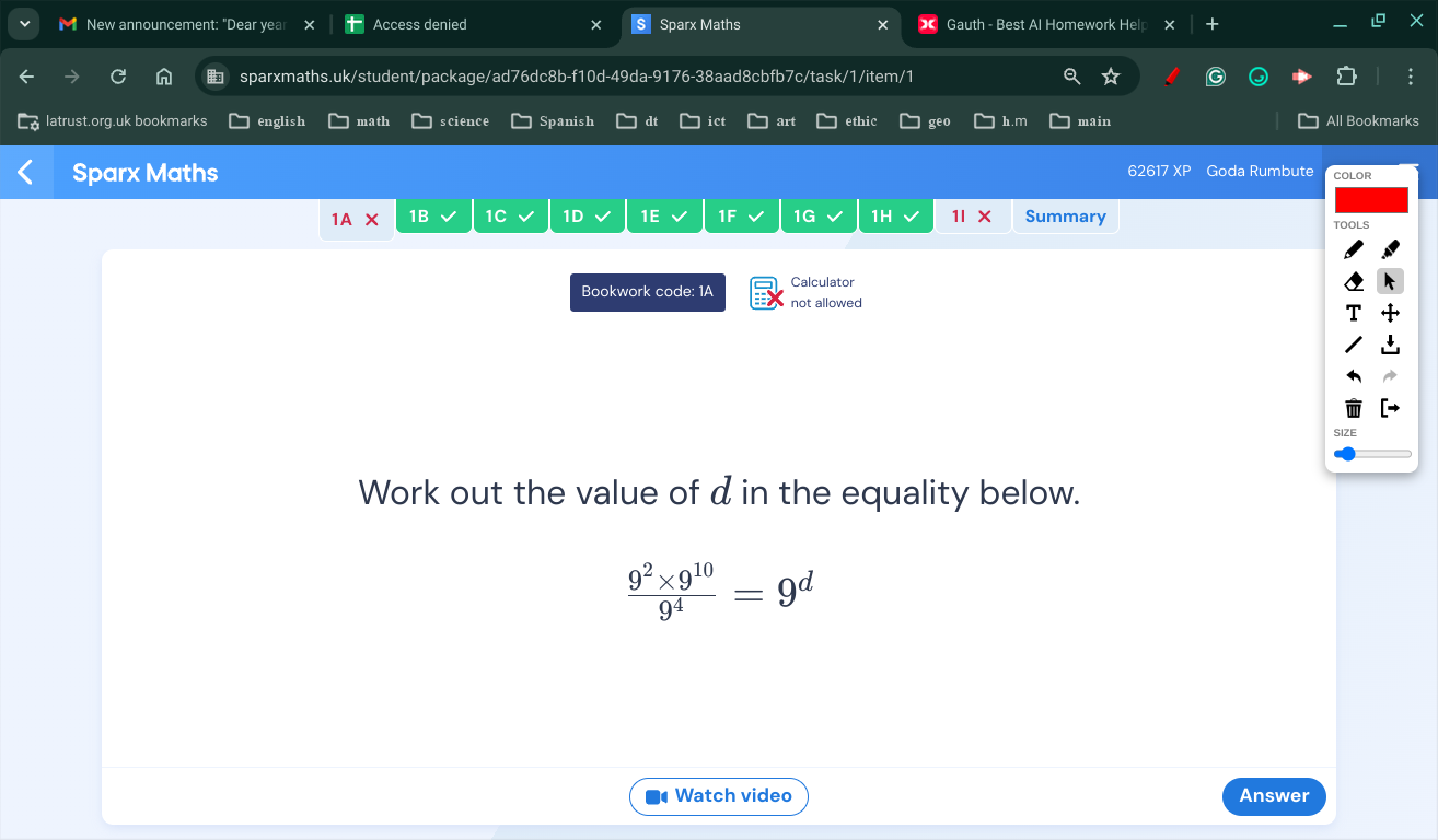 New announcement: "Dear yea Access denied Sparx Maths Gauth - Best Al Homework Help 
sparxmaths.uk/student/package/ad76dc8b-f10d-49da-9176-38aad8cbfb7c/task/1/item/1 
latrust.org.uk bookmarks english math science Spanish dt ict art ethic geo h.m main All Bookmarks 
62617 Goda Rumbute 
Sparx Maths COLOR 
1wedge 1B 1C 1D 1E 1F 1G 1H 1IX Summary 
TOOLS 
Bookwork code: 1A Calculator 
not allowed 
Work out the value of d in the equality below.
 (9^2* 9^(10))/9^4 =9^d
Watch video Answer