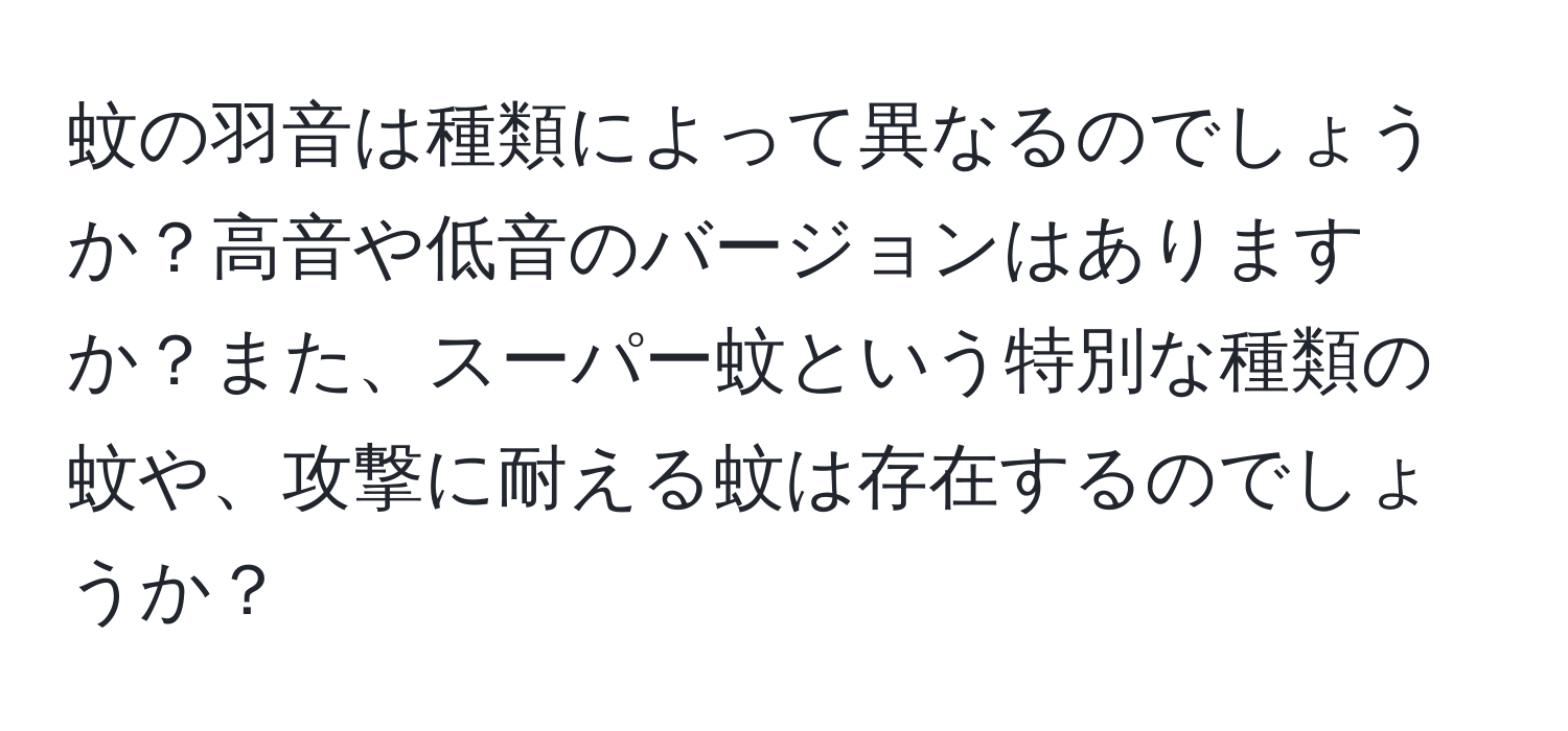 蚊の羽音は種類によって異なるのでしょうか？高音や低音のバージョンはありますか？また、スーパー蚊という特別な種類の蚊や、攻撃に耐える蚊は存在するのでしょうか？