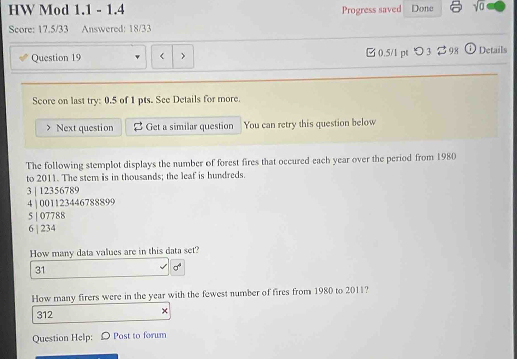 HW Mod 1.1 - 1.4 Progress saved Done sqrt(0) 
Score: 17.5/33 Answered: 18/33
Question 19 < > □ 0.5/1 pt つ 3 %98 Details
Score on last try: 0.5 of 1 pts. See Details for more.
Next question Get a similar question You can retry this question below
The following stemplot displays the number of forest fires that occured each year over the period from 1980
to 2011. The stem is in thousands; the leaf is hundreds.
3 | 12356789
4 | 001123446788899
5 | 07788
6 | 234
How many data values are in this data set?
31
0^6
How many firers were in the year with the fewest number of fires from 1980 to 2011?
312
×
Question Help: D Post to forum