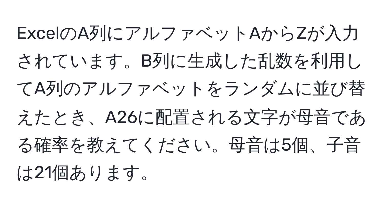 ExcelのA列にアルファベットAからZが入力されています。B列に生成した乱数を利用してA列のアルファベットをランダムに並び替えたとき、A26に配置される文字が母音である確率を教えてください。母音は5個、子音は21個あります。