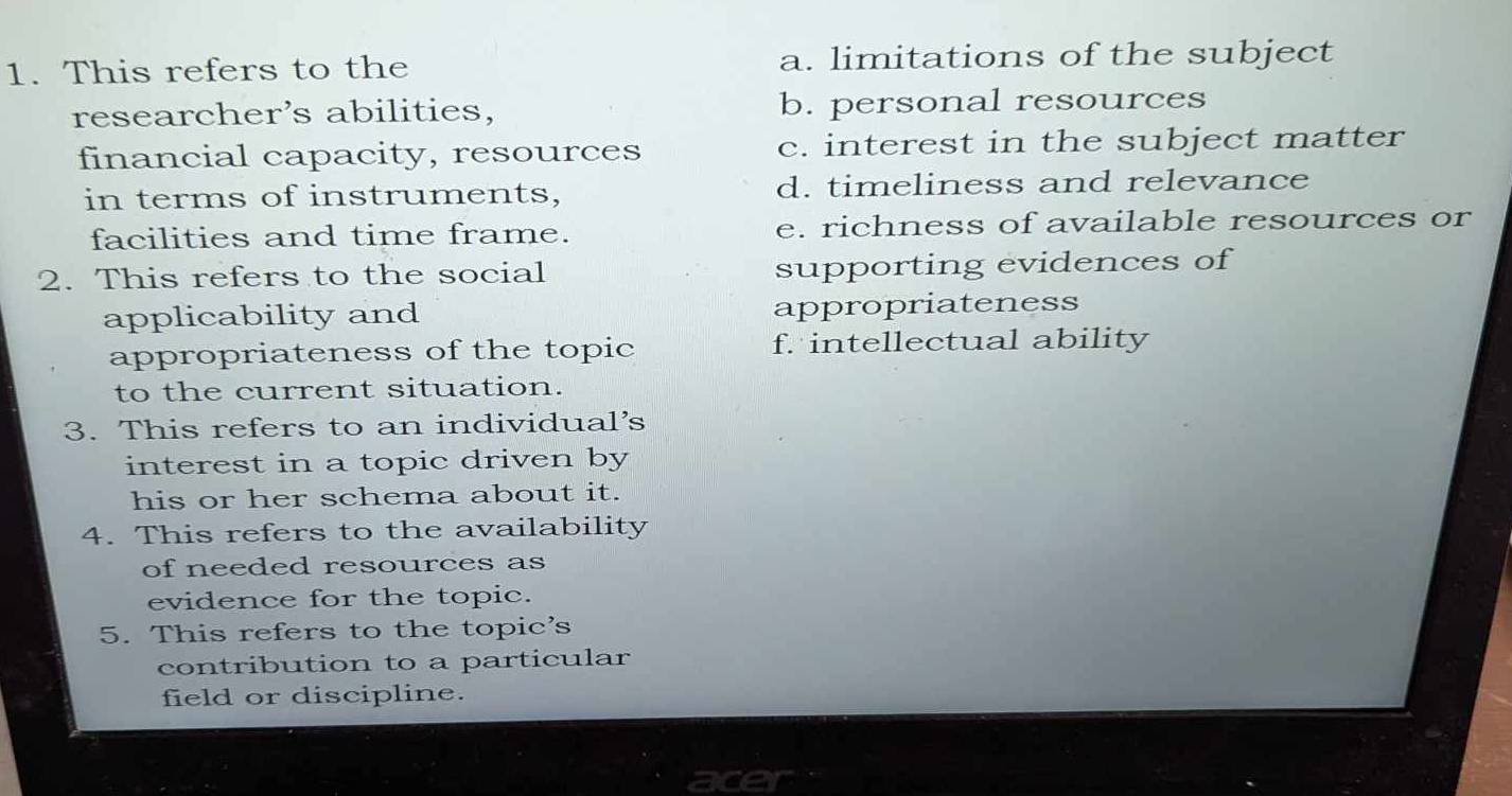 This refers to the a. limitations of the subject
researcher's abilities, b. personal resources
financial capacity, resources c. interest in the subject matter
in terms of instruments, d. timeliness and relevance
facilities and time frame. e. richness of available resources or
2. This refers to the social supporting evidences of
applicability and appropriateness
appropriateness of the topic f. intellectual ability
to the current situation.
3. This refers to an individual's
interest in a topic driven by
his or her schema about it.
4. This refers to the availability
of needed resources as
evidence for the topic.
5. This refers to the topic's
contribution to a particular
field or discipline.