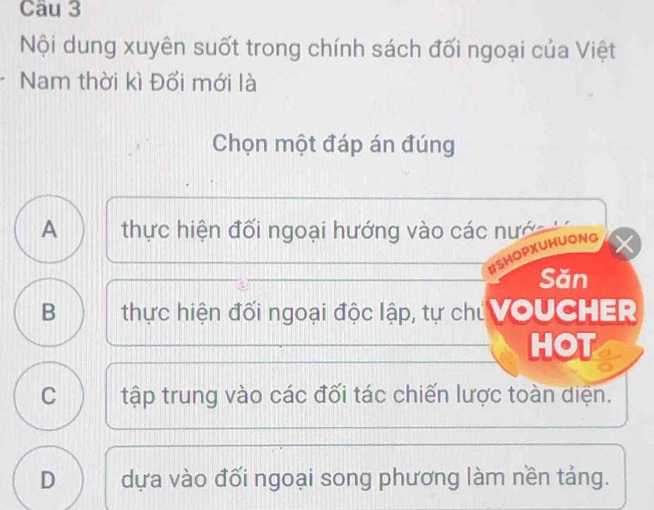 Nội dung xuyên suốt trong chính sách đối ngoại của Việt
Nam thời kì Đổi mới là
Chọn một đáp án đúng
A thực hiện đối ngoại hướng vào các nướ 
#SHOPXUHUONG
Săn
B thực hiện đối ngoại độc lập, tự chủ VOUCHER
HOT
C tập trung vào các đối tác chiến lược toàn diện.
D dựa vào đối ngoại song phương làm nền tảng.