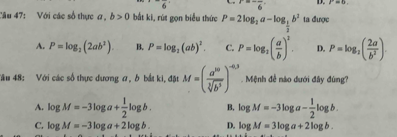 ^-overline 6
P=-frac 6, 
D. P=6, 
Câu 47: Với các số thực a, b>0 bất kì, rút gọn biểu thức P=2log _2a-log _ 1/2 b^2 ta được
A. P=log _2(2ab^2). B. P=log _2(ab)^2. C. P=log _2( a/b )^2. D. P=log _2( 2a/b^2 ). 
Tâu 48: Với các số thực dương a, b bất kì, đặt M=( a^(10)/sqrt[3](b^5) )^-0,3 , Mệnh đề nào dưới đây đúng?
A. log M=-3log a+ 1/2 log b. log M=-3log a- 1/2 log b. 
B.
C. log M=-3log a+2log b. D. log M=3log a+2log b.