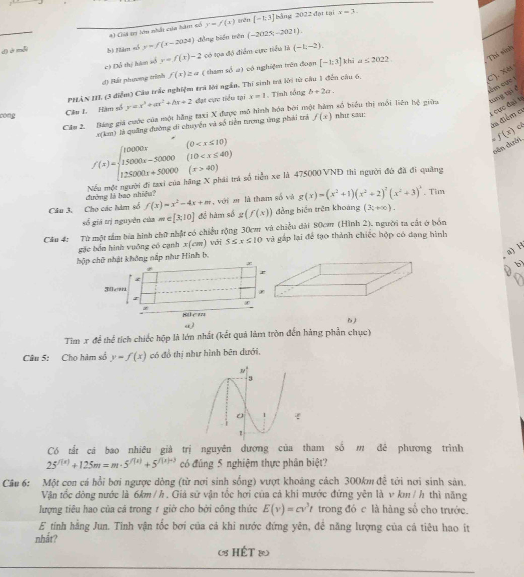 a) Giả trị lớn nhất của hàm số y=f(x) trên [-1;3] bằng 2022 đạt tại x=3.
d) ở mỗi b) Hàm số y=f(x-2024) đồng biến trên (-2025;-2021).
Thí sinh
c) Đồ thị hàm số y=f(x)-2 có tọa độ điểm cực tiểu là (-1;-2).
d) Bắt phương trình f(x)≥ a ( tham số a) có nghiệm trên đoạn [-1;3] khi a≤ 2022.
PHÀN III. (3 điểm) Câu trắc nghiệm trả lời ngẫn. Thí sinh trá lời từ câu 1 đến câu 6.
C). Xét
lểm cực 
Câu 1. Hàm số y=x^3+ax^2+bx+2 đạt cực tiểu tại x=1 Tính tổng b+2a.
Câu 2. Bảng giá cước của một hãng taxi X được mô hình hóa bởi một hàm số biểu thị mối liên hệ giữa tung tại đ
cong như sau:
t cực đại tự
đa điểm cư
x(km ) là quãng đường di chuyển và số tiền tương ứng phải trả f(x)
f(x)=beginarrayl 10000x(0 40)endarray.
=f(x) c
dên dưới.
Si của hãng X phải trá số tiền xe là 475000 VNĐ thì người đó đã đi quãng
đường là bao nhiêu?
Câu 3. Cho các hàm số f(x)=x^2-4x+m , với m là tham số và g(x)=(x^2+1)(x^2+2)^2(x^2+3)^3. Tìm
số giá trị nguyên của m∈ [3;10] để hàm số g(f(x)) đồng biến trên khoáng (3;+∈fty ).
Cầu 4: Từ một tầm bia hình chữ nhật có chiều rộng 30cm và chiều dài 80cm (Hình 2), người ta cất ở bốn
gặc bốn hình vuông có cạnh x(cm) với 5≤ x≤ 10 và gấp lại để tạo thành chiếc hộp có dạng hình
a) H
hộp không nắp như Hình b.
D
b )
a)
Tìm x để thể tích chiếc hộp là lớn nhất (kết quả làm tròn đến hàng phần chục)
Câu 5: Cho hàm số y=f(x) có đồ thị như hình bên dưới.
Có tắt cá bao nhiêu già trị nguyên dương của tham số m đề phương trình
25^(f(x))+125m=m· 5^(f(x))+5^(f(x)+3) có đúng 5 nghiệm thực phân biệt?
Câu 6: Một con cá hồi bơi ngược dòng (từ nơi sinh sống) vượt khoảng cách 300km đề tới nơi sinh sản.
Vận tốc dòng nước là 6km / h . Giả sử vận tốc hơi của cả khi mước đứng yên là v km / h thì năng
lượng tiêu hao của cả trong 1 giờ cho bởi công thức E(v)=cv^3t trong đó c là hàng số cho trước.
E tính hằng Jun. Tinh vận tốc bơi của cả khi nước đứng yên, đề năng lượng của cả tiêu hao ít
nhắt?
(8 HÉT &