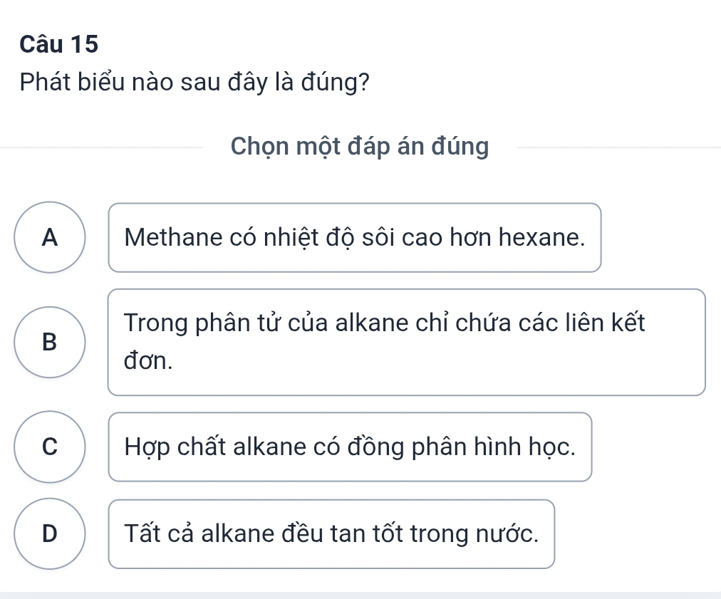 Phát biểu nào sau đây là đúng?
Chọn một đáp án đúng
A Methane có nhiệt độ sôi cao hơn hexane.
Trong phân tử của alkane chỉ chứa các liên kết
B
đơn.
C Hợp chất alkane có đồng phân hình học.
D Tất cả alkane đều tan tốt trong nước.