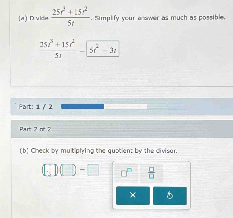 Divide  (25t^3+15t^2)/5t . Simplify your answer as much as possible.
 (25t^3+15t^2)/5t =5t^2+3t
Part: 1 / 2 
Part 2 of 2 
(b) Check by multiplying the quotient by the divisor.
□ (□ )(□ )=□ □^(□)  □ /□  
×