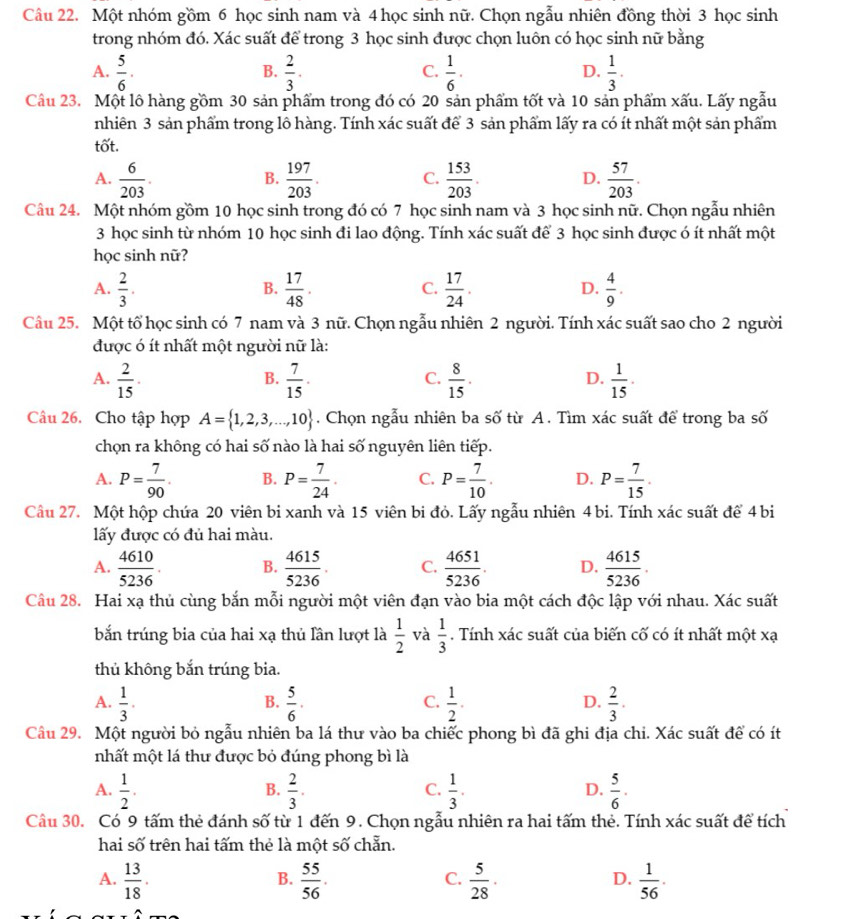 Một nhóm gồm 6 học sinh nam và 4 học sinh nữ. Chọn ngẫu nhiên đồng thời 3 học sinh
trong nhóm đó. Xác suất để trong 3 học sinh được chọn luôn có học sinh nữ bằng
A.  5/6 .  2/3 .  1/6 ·  1/3 .
B.
C.
D.
Câu 23. Một lô hàng gồm 30 sản phẩm trong đó có 20 sản phẩm tốt và 10 sản phẩm xấu. Lấy ngẫu
nhiên 3 sản phẩm trong lô hàng. Tính xác suất để 3 sản phẩm lấy ra có ít nhất một sản phẩm
tốt.
A.  6/203 .  197/203 . C.  153/203 . D.  57/203 .
B.
Câu 24. Một nhóm gồm 10 học sinh trong đó có 7 học sinh nam và 3 học sinh nữ. Chọn ngẫu nhiên
3 học sinh từ nhóm 10 học sinh đi lao động. Tính xác suất để 3 học sinh được ó ít nhất một
học sinh nữ?
A.  2/3 .  17/48 .  17/24 .  4/9 .
B.
C.
D.
Câu 25. Một tổ học sinh có 7 nam và 3 nữ. Chọn ngẫu nhiên 2 người. Tính xác suất sao cho 2 người
được ó ít nhất một người nữ là:
A.  2/15 .  7/15 .  8/15 .  1/15 ·
B.
C.
D.
Câu 26. Cho tập hợp A= 1,2,3,...,10. Chọn ngẫu nhiên ba số từ A. Tìm xác suất để trong ba số
chọn ra không có hai số nào là hai số nguyên liên tiếp.
A. P= 7/90 . B. P= 7/24 · C. P= 7/10 . D. P= 7/15 .
Câu 27. Một hộp chứa 20 viên bi xanh và 15 viên bi đỏ. Lấy ngẫu nhiên 4 bi. Tính xác suất để 4 bi
lấy được có đủ hai màu.
A.  4610/5236 . B.  4615/5236 . C.  4651/5236 . D.  4615/5236 .
Câu 28. Hai xạ thủ cùng bắn mỗi người một viên đạn vào bia một cách độc lập với nhau. Xác suất
bắn trúng bia của hai xạ thủ lần lượt là  1/2  và  1/3 . Tính xác suất của biến cố có ít nhất một xạ
thủ không bắn trúng bia.
A.  1/3 .  5/6 .  1/2 .  2/3 .
B.
C.
D.
Câu 29. Một người bỏ ngẫu nhiên ba lá thư vào ba chiếc phong bì đã ghi địa chi. Xác suất để có ít
nhất một lá thư được bỏ đúng phong bì là
A.  1/2 .  2/3 .  1/3 .  5/6 .
B.
C.
D.
Câu 30. Có 9 tấm thẻ đánh số từ 1 đến 9. Chọn ngẫu nhiên ra hai tấm thẻ. Tính xác suất để tích
hai số trên hai tấm thẻ là một số chẵn.
A.  13/18 .  55/56 .  5/28 ·  1/56 .
B.
C.
D.