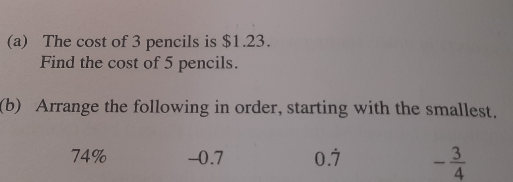 The cost of 3 pencils is $1.23.
Find the cost of 5 pencils.
(b) Arrange the following in order, starting with the smallest.
74% -0.7 0.dot 7
- 3/4 