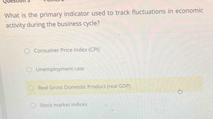 Question
What is the primary indicator used to track fluctuations in economic
activity during the business cycle?
Consumer Price Index (CPI)
Unemployment rate
Real Gross Domestic Product (real GDP)
Stock market indices