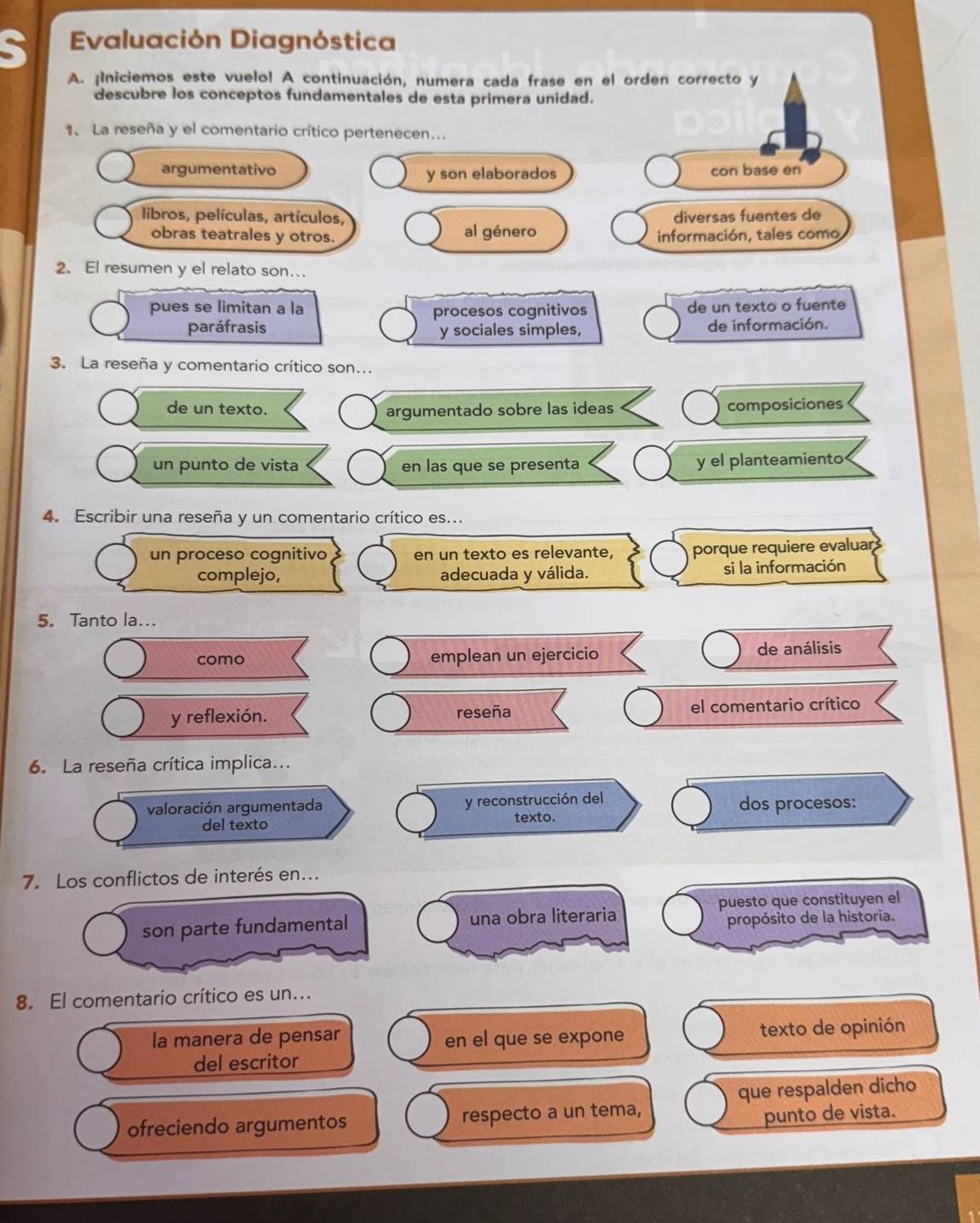 Evaluación Diagnóstica 
A. ¡Iniciemos este vuelo! A continuación, numera cada frase en el orden correcto y 
descubre los conceptos fundamentales de esta primera unidad. 
1. La reseña y el comentario crítico pertenecen... 
argumentativo y son elaborados con base en 
libros, películas, artículos, diversas fuentes de 
obras teatrales y otros. al género información, tales como 
2. El resumen y el relato son…. 
pues se limitan a la procesos cognitivos de un texto o fuente 
paráfrasis y sociales simples, de información. 
3. La reseña y comentario crítico son... 
de un texto. composiciones 
argumentado sobre las ideas 
un punto de vista en las que se presenta y el planteamiento 
4. Escribir una reseña y un comentario crítico es.. 
un proceso cognitivo en un texto es relevante, porque requiere evaluar 
complejo, adecuada y válida. si la información 
5. Tanto la... 
como emplean un ejercicio de análisis 
y reflexión. reseña el comentario crítico 
6. La reseña crítica implica... 
y reconstrucción del 
valoración argumentada dos procesos: 
del texto texto. 
7. Los conflictos de interés en... 
son parte fundamental una obra literaria puesto que constituyen el 
propósito de la historia. 
8. El comentario crítico es un... 
la manera de pensar en el que se expone texto de opinión 
del escritor 
ofreciendo argumentos respecto a un tema, que respalden dicho 
punto de vista.