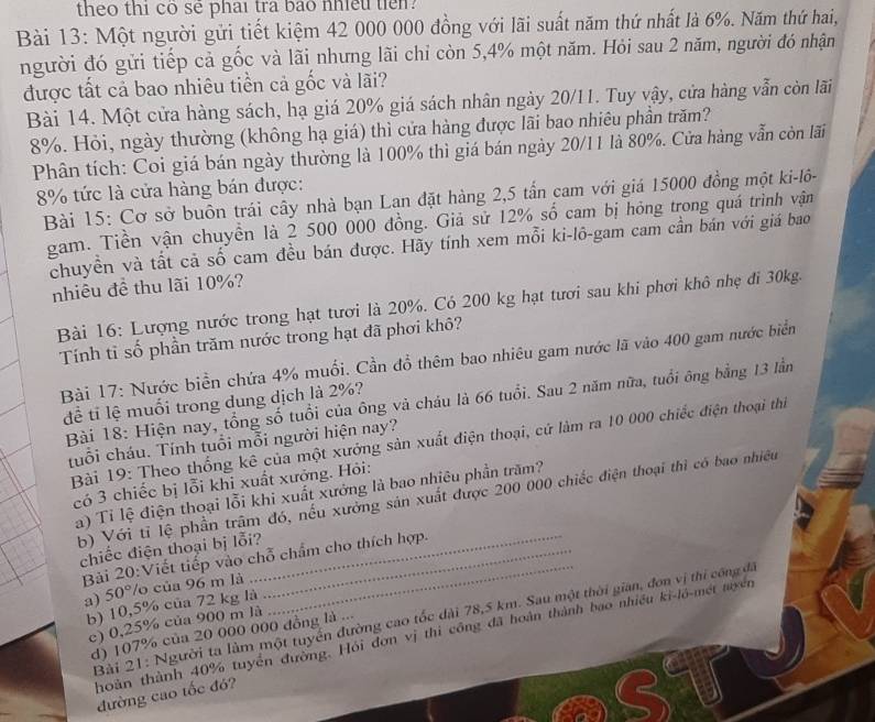 theo thi co se phai tra bao nhieu tien?
Bài 13: Một người gửi tiết kiệm 42 000 000 đồng với lãi suất năm thứ nhất là 6%. Năm thứ hai,
người đó gửi tiếp cả gốc và lãi nhưng lãi chỉ còn 5,4% một năm. Hỏi sau 2 năm, người đó nhận
được tất cả bao nhiêu tiền cả gốc và lãi?
Bài 14. Một cửa hàng sách, hạ giá 20% giá sách nhân ngày 20/11. Tuy vậy, cửa hàng vẫn còn lãi
8%. Hỏi, ngày thường (không hạ giá) thì cửa hàng được lãi bao nhiêu phần trăm?
Phân tích: Coi giá bán ngày thường là 100% thì giá bán ngày 20/11 là 80%. Cửa hàng vẫn còn lãi
8% tức là cửa hàng bán được:
Bài 15: Cơ sở buôn trái cây nhà bạn Lan đặt hàng 2,5 tấn cam với giá 15000 đồng một ki-lô-
gam. Tiền vận chuyền là 2 500 000 đồng. Giả sử 12% số cam bị hóng trong quá trình vận
chuyền và tất cả số cam đều bán được. Hãy tính xem mỗi ki-lô-gam cam cần bán với giá bao
nhiêu đề thu lãi 10%?
Bài 16: Lượng nước trong hạt tươi là 20%. Có 200 kg hạt tươi sau khi phơi khô nhẹ đi 30kg.
Tính ti số phần trăm nước trong hạt đã phơi khô?
Bài 17: Nước biển chứa 4% muối. Cần đồ thêm bao nhiêu gam nước lã vào 400 gam nước biển
Bài 18: Hiện nay, tổng số tuổi của ông và cháu là 66 tuổi. Sau 2 năm nữa, tuổi ông bằng 13 lầm
để tỉ lệ muối trong dung dịch là 2%?
Bài 19: Theo thống kê của một xưởng sản xuất điện thoại, cứ làm ra 10 000 chiếc điện thoại thi
tuổi cháu. Tính tuổi mỗi người hiện nay?
có 3 chiếc bị lỗi khi xuất xưởng. Hỏi:
a) Tỉ lệ điện thoại lỗi khi xuất xướng là bao nhiêu phần trăm?
b) Với tỉ lệ phần trậm đó, nếu xưởng sản xuất được 200 000 chiếc điện thoại thì có bao nhiều
chiếc điện thoại bị lỗi?_
Bải 20:Viết tiếp vào chỗ chẩm cho thích hợp.
a) 5 0 P/o của 96 m là
b) 10,5% của 72 kg là
Bài 21: Người ta làm một tuyển đường cao tốc dài 78,5 km. Sau một thời gian, đơn vị thi công đã
c) 0,25% của 900 m là
d) 107% của 20 000 000 đồng là ...
thoàn thành 40% tuyển đường. Hỏi đơn vị thi công đã hoàn thành bao nhiều ki-lô-mét tuyển
đường cao tốc đó?