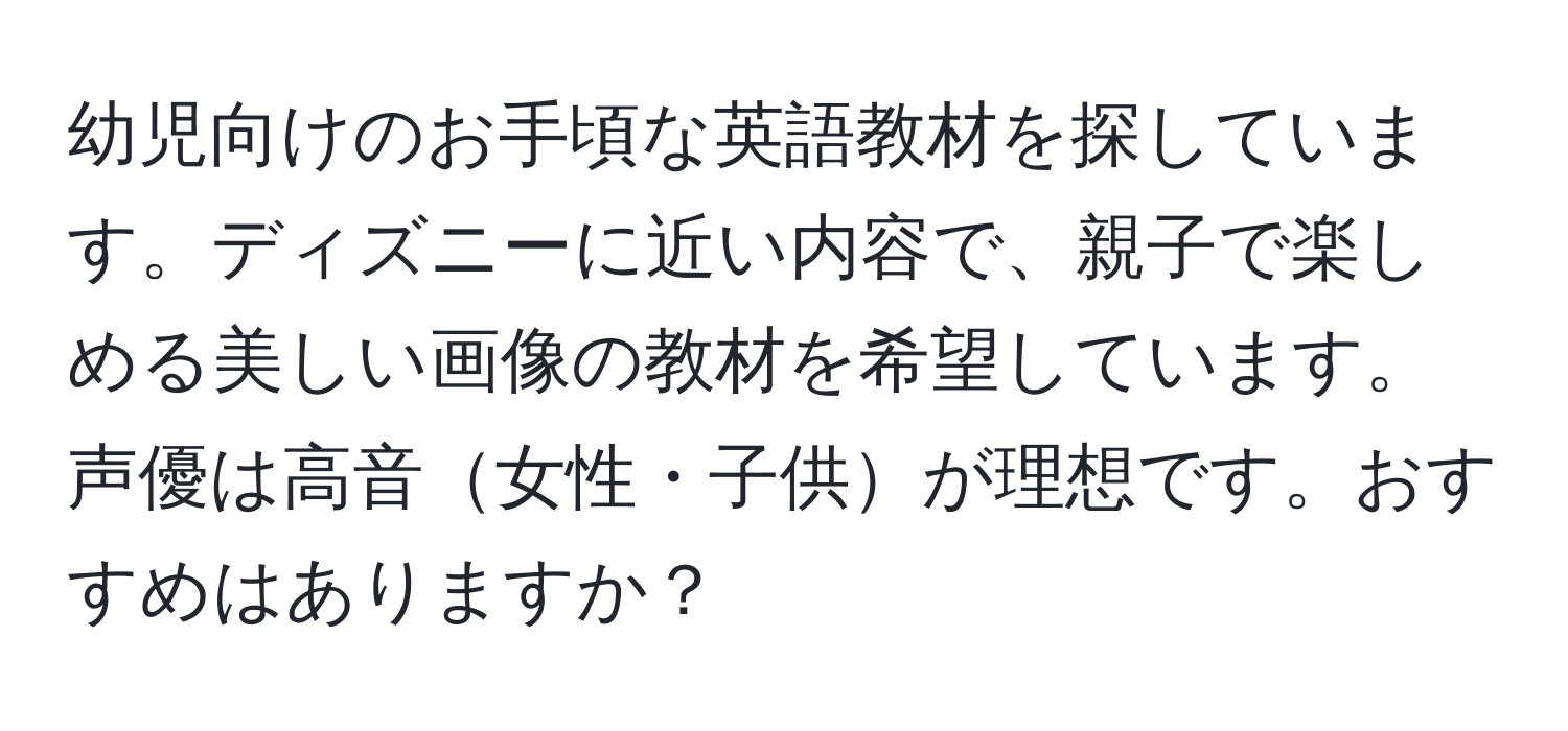 幼児向けのお手頃な英語教材を探しています。ディズニーに近い内容で、親子で楽しめる美しい画像の教材を希望しています。声優は高音女性・子供が理想です。おすすめはありますか？