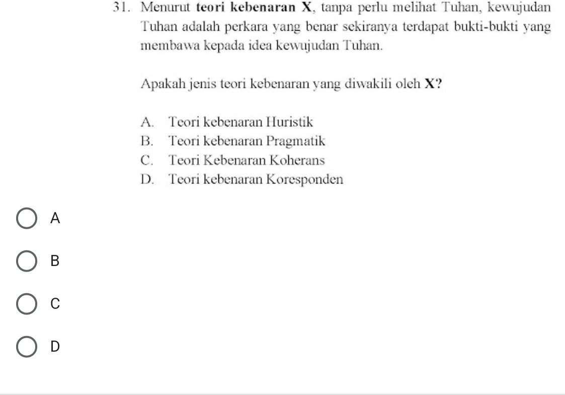 Menurut teori kebenaran X, tanpa perlu melihat Tuhan, kewujudan
Tuhan adalah perkara yang benar sekiranya terdapat bukti-bukti yang
membawa kepada idea kewujudan Tuhan.
Apakah jenis teori kebenaran yang diwakili oleh X?
A. Teori kebenaran Huristik
B. Teori kebenaran Pragmatik
C. Teori Kebenaran Koherans
D. Teori kebenaran Koresponden
A
B
C
D