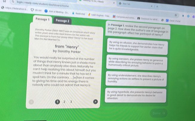 Tesding To Do, i mady * How Tạb
= login.i-ready.com/student/dashboard/home
https://federation.b Uh oh! Join a Meeting o . Restriched Leah Hughes - Trea..
Compose and solve Crasowork for MEAE Cherer | Portal
Passage 1 Passage 2 in Passage 1, review the second paragraph on
page 2. How does the author's use of language in
Dorothy Porker (1893-1967) was an American shert-story this paragraph affect her portrayal of Henry?
writer poet, and critic best known for her satiric wit.
Men I'm Not Marred To. This excerpt is from her essay titled 'Henry" in her book By using an allusion, she demonstrates how Henry
helps his friends to support her earlier claim that
from "Henry'' he is quite knowledgeable.
by Dorothy Parker
You would really be surprised at the number Bly using sarcasm, she praises Henry as generous
of things that Henry knows just a shade more while describing his annoying behavior to paint a
about than anybody else does. Naturally he humorously critical picture.
can't help realizing this about himself, but you
mustn't think for a minute that he has let it Bly using understatement, she describes Henry's
spoil him. On the contrary . . . [w]hen it comes annoying actions as selfless to present a picture of
to giving his time and his energy there is humility.
nobody who could not admit that Henry is
By using hyperbole, she presents Henry's behavior
in great detail to demonstrate his desire for
1 2 3 attention.
Done -)