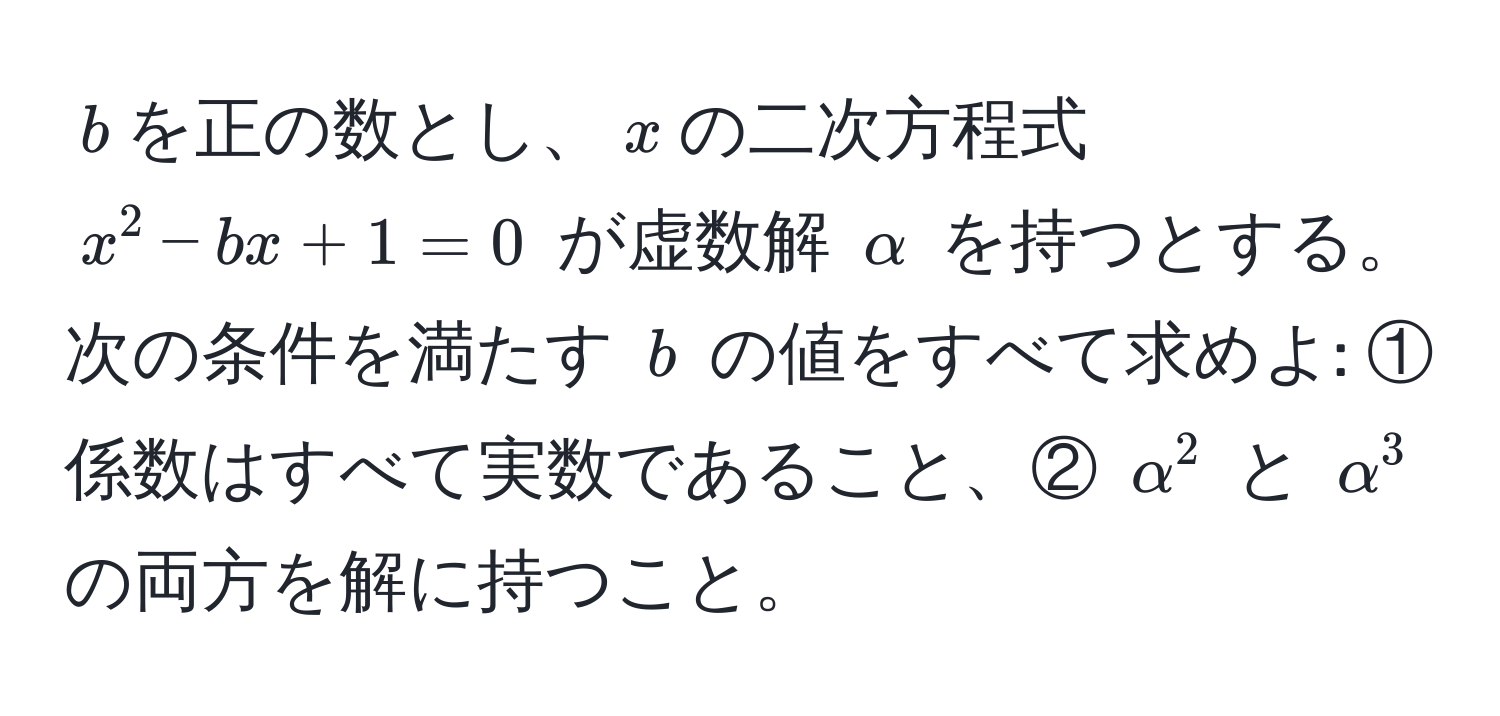 $b$を正の数とし、$x$の二次方程式 $x^2 - bx + 1 = 0$ が虚数解 $alpha$ を持つとする。次の条件を満たす $b$ の値をすべて求めよ: ① 係数はすべて実数であること、② $alpha^2$ と $alpha^3$ の両方を解に持つこと。