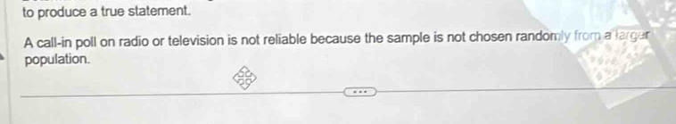 to produce a true statement. 
A call-in poll on radio or television is not reliable because the sample is not chosen randomly from a larger 
population.