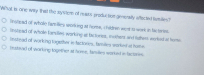 What is one way that the system of mass production generally affected families?
Instead of whole families working at home, children went to work in factories.
Instead of whole families working at factories, mothers and fathers worked at home.
Instead of working together in factories, families worked at home.
Instead of working together at home, families worked in factories.