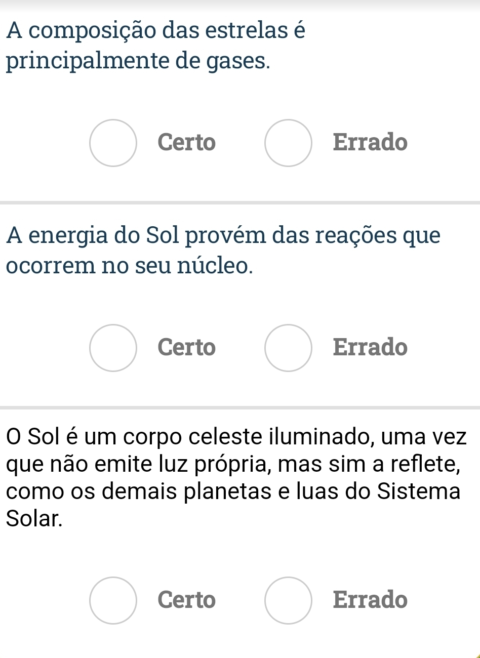 A composição das estrelas é
principalmente de gases.
Certo Errado
A energia do Sol provém das reações que
ocorrem no seu núcleo.
Certo Errado
O Sol é um corpo celeste iluminado, uma vez
que não emite luz própria, mas sim a reflete,
como os demais planetas e luas do Sistema
Solar.
Certo Errado