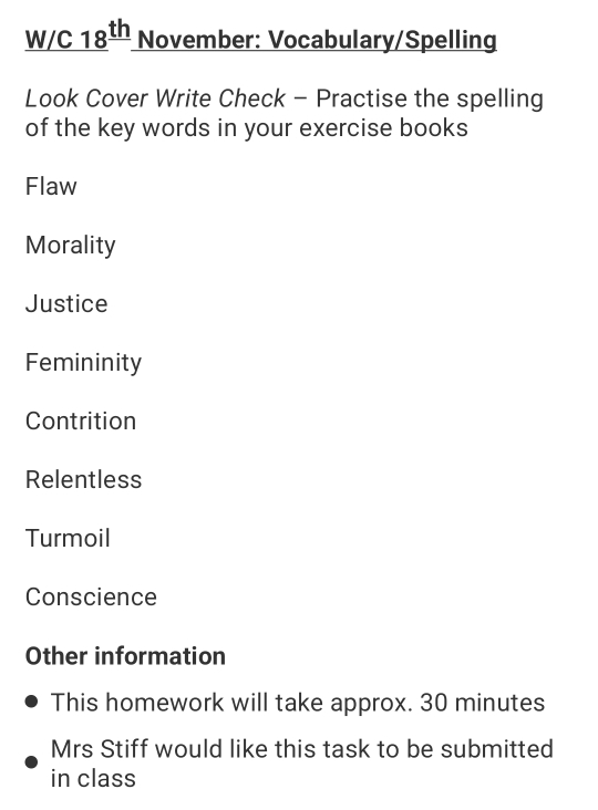 W/C 18^(th) November: Vocabulary/Spelling 
Look Cover Write Check - Practise the spelling 
of the key words in your exercise books 
Flaw 
Morality 
Justice 
Femininity 
Contrition 
Relentless 
Turmoil 
Conscience 
Other information 
This homework will take approx. 30 minutes
Mrs Stiff would like this task to be submitted 
in class