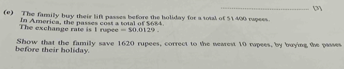 [3] 
(e) The family buy their lift passes before the holiday for a total of 51400 rupees. 
In America, the passes cost a total of $684. 
The exchange rate is 1 rupee =$0.0129. 
Show that the family save 1620 rupees, correct to the nearest 10 rupees, by buying the passes 
before their holiday.