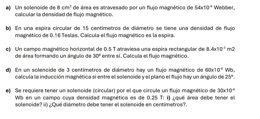 Un solenoide de 8cm^2 de área es atravesado por un flujo magnético de 54* 10^(-6) Webber, 
calcular la densidad de flujo magnético. 
b) En una espira circular de 15 centímetros de diámetro se tiene una densidad de flujo 
magnético de 0.16 Teslas. Calcula el flujo magnético es la espira. 
c) Un campo magnético horizontal de 0.5 T atraviesa una espira rectangular de 8.4* 10^(-3)m2
de área formando un ángulo de 30° entre sí. Calcula el flujo magnético. 
d) En un solenoide de 3 centímetros de diámetro hay un flujo magnético de 60* 10^(-6)Wb, 
calcula la inducción magnética si entre el solenoide y el plano el flujo hay un ángulo de 25°. 
e) Se requiere tener un solenoide (circular) por el que circule un flujo magnético de 30* 10^(-6)
Wb en un campo cuya densidad magnética es de 0.25 T: i) ¿qué área debe tener el 
solenoide? ii) ¿Qué diámetro debe tener el solenoide en centímetros?.