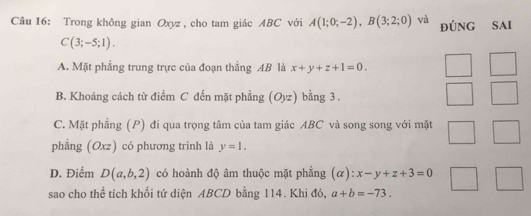 Trong không gian Oxyz, cho tam giác ABC với A(1;0;-2), B(3;2;0) và đúNG SAI
C(3;-5;1).
A. Mặt phẳng trung trực của đoạn thắng AB là x+y+z+1=0.
B. Khoảng cách từ điểm C đến mặt phầng (Oyz) bằng 3.
C. Mặt phẳng (P) đi qua trọng tâm của tam giác ABC và song song với mặt
phẳng (Oxz) có phương trình là y=1.
D. Điểm D(a,b,2) có hoành độ âm thuộc mặt phẳng (alpha ):x-y+z+3=0
sao cho thể tích khối tứ diện ABCD bằng 114. Khi đó, a+b=-73.