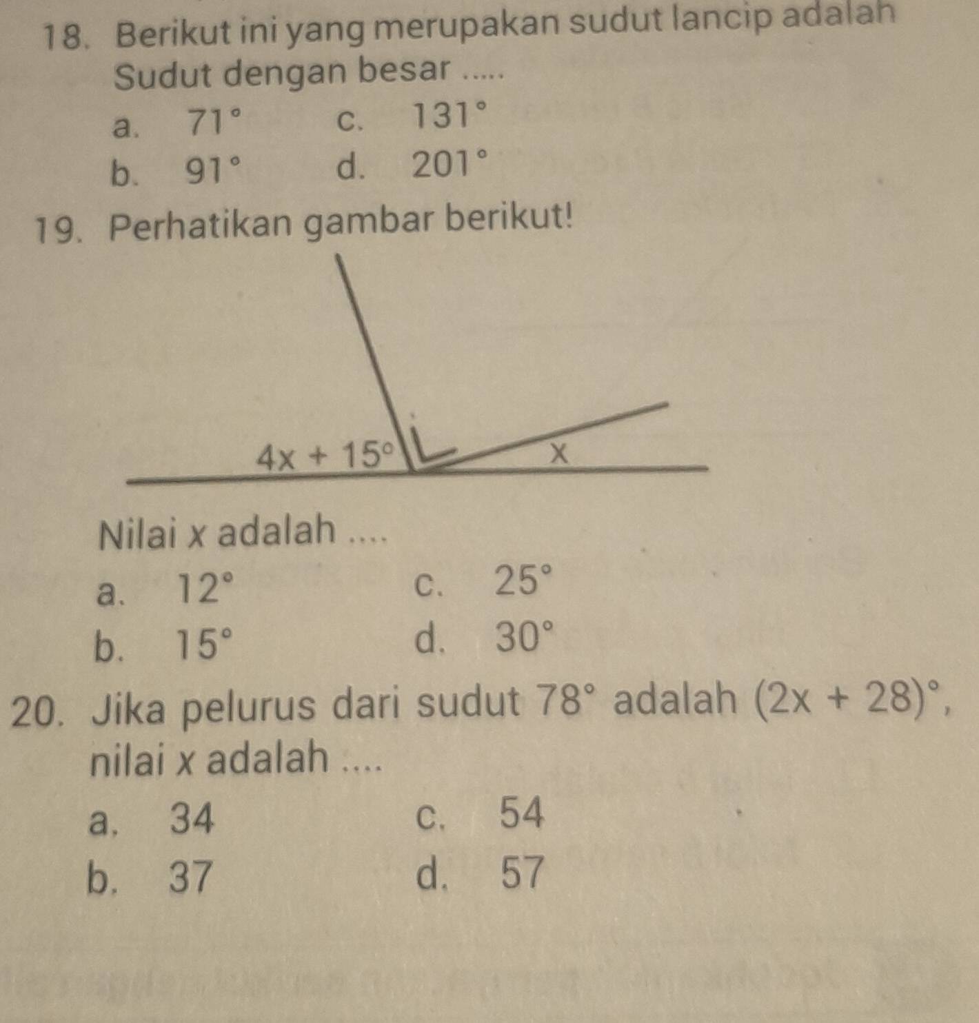 Berikut ini yang merupakan sudut lancip adalah
Sudut dengan besar .....
a. 71° C. 131°
b. 91° d. 201°
19. Perhatikan gambar berikut!
Nilai x adalah ....
a. 12° C. 25°
b. 15° d. 30°
20. Jika pelurus dari sudut 78° adalah (2x+28)^circ ,
nilai x adalah ....
a. 34 c. 54
b. 37 d. 57