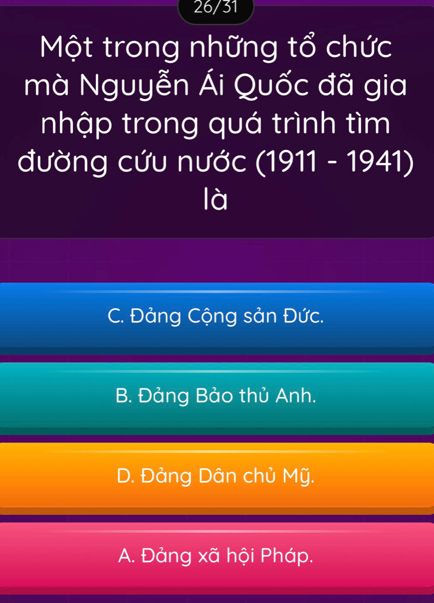 26/31
Một trong những tổ chức
mà Nguyễn Ái Quốc đã gia
nhập trong quá trình tìm
đường cứu nước (1911 - 1941)
là
C. Đảng Cộng sản Đức.
B. Đảng Bảo thủ Anh.
D. Đảng Dân chủ Mỹ.
A. Đảng xã hội Pháp.