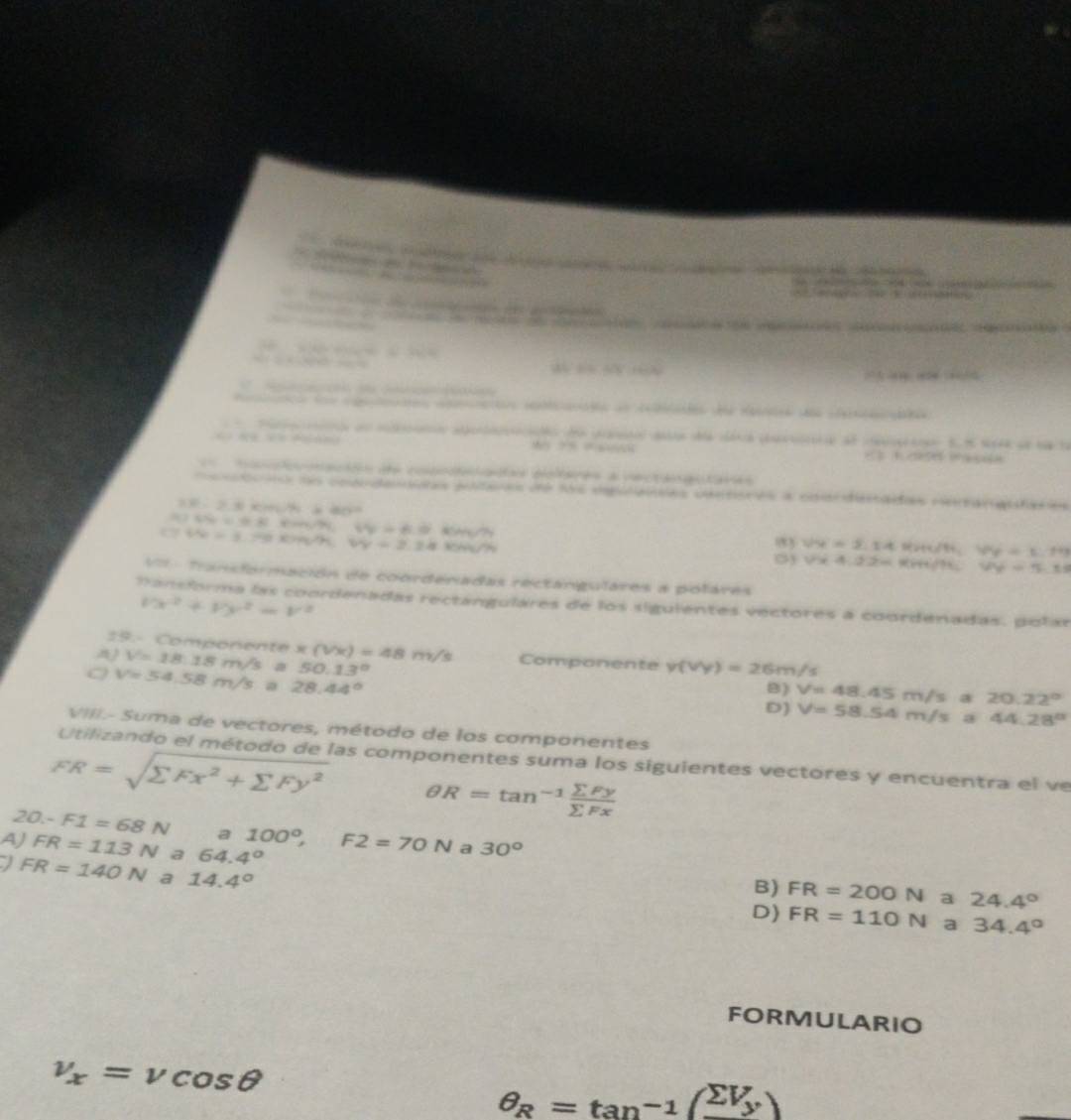 a          e   
             
to  r   
           
           
d   d a
e   e    e          we       e  es     a Ma 
                     
“ C=40 “         
               
a e e e a a ae d    e 
Fa n dn raó aoaó de po  da aa ca de cerae S. 5 s94 de t le
M ?=    se n
conmación de coodacadas deteres a vectangutaras
ri no coandaaias puteras de los epitaiias cantores a coandestadas neangatares
R:2.5* 10^6* 80^2
55=0.8cm/h,t4=6.0km/h
W=3.79cm/h,WV=2.24Km/h
93 sqrt(4)=5.14 We=1.19
0) sqrt(x4.4.22=) «r/? VY=5.18
=   Transformación de coordenadas rectangulares a polares
l'x^2+l'y^2=V^2
M ansforma las coordenadas rectangulares de los siguientes vectores a coordenadas. polar
19.- Componente V=18.18m/s a x(Vx)=48m/s Componente v(vy)=26m/s
50.13°
v=54.58m/s a 28.44°
8) V=48.45m/s 20.22°
D) V=58.54m/sa44.28°
VIII.- Suma de vectores, método de los componentes
Utilizando el método de las componentes suma los siguientes vectores y encuentra el ve
FR=sqrt(sumlimits Fx^2+sumlimits Fy^2) θ R=tan^(-1) sumlimits Fy/sumlimits Fx 
20-F1=68N a
AJ FR=113N a 64.4° 100°,F2=70N a 30°
I FR=140N a 14.4°
B) FR=200N a 24.4°
D) FR=110N a 34.4°
FORMULARIO
v_x=vcos θ
θ _R=tan^(-1)(frac sumlimits V_yY_y)