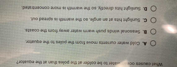 What causes ocean water to be colder at the poles than at the equator?
A. Cold water currents move from the poles to the equator.
B. Seasonal winds push warm water away from the coasts.
C. Sunlight hits at an angle, so the warmth is spread out.
D. Sunlight hits directly, so the warmth is more concentrated.