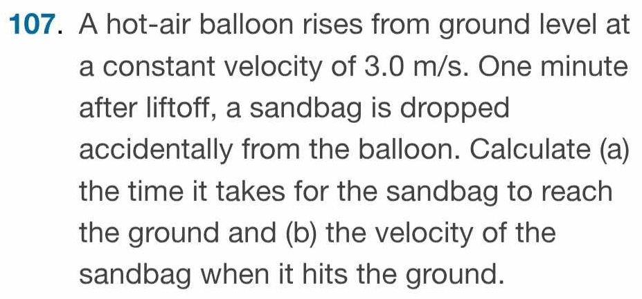 A hot-air balloon rises from ground level at 
a constant velocity of 3.0 m/s. One minute
after liftoff, a sandbag is dropped 
accidentally from the balloon. Calculate (a) 
the time it takes for the sandbag to reach 
the ground and (b) the velocity of the 
sandbag when it hits the ground.