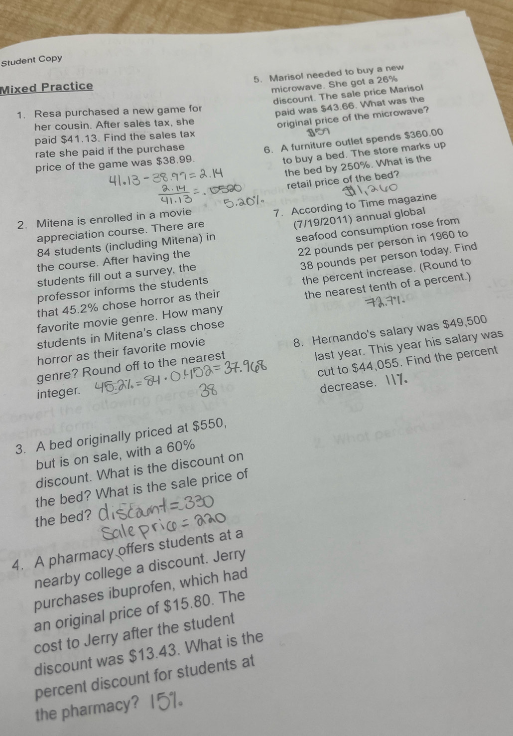 Student Copy 
5. Marisol needed to buy a new 
Mixed Practice 
microwave. She got a 26%
discount. The sale price Marisol 
1. Resa purchased a new game for 
paid was $43.66. What was the 
her cousin. After sales tax, she 
original price of the microwave? 
paid $41.13. Find the sales tax 
rate she paid if the purchase 
6. A furniture outlet spends $360.00
price of the game was $38.99. 
to buy a bed. The store marks up 
the bed by 250%. What is the 
retail price of the bed? 
appreciation course. There are 7. According to Time magazine 
2. Mitena is enrolled in a movie
84 students (including Mitena) in (7/19/2011) annual global
22 pounds per person in 1960 to 
the course. After having the seafood consumption rose from 
professor informs the students 38 pounds per person today. Find 
students fill out a survey, the 
that 45.2% chose horror as their the percent increase. (Round to 
favorite movie genre. How many the nearest tenth of a percent.) 
students in Mitena's class chose 
last year. This year his salary was 
genre? Round off to the nearest 8. Hernando's salary was $49,500
horror as their favorite movie 
cut to $44,055. Find the percent 
integer. 
decrease. 
3. A bed originally priced at $550, 
but is on sale, with a 60%
discount. What is the discount on 
the bed? What is the sale price of 
the bed? 
4. A pharmacy offers students at a 
nearby college a discount. Jerry 
purchases ibuprofen, which had 
an original price of $15.80. The 
cost to Jerry after the student 
discount was $13.43. What is the 
percent discount for students at 
the pharmacy?