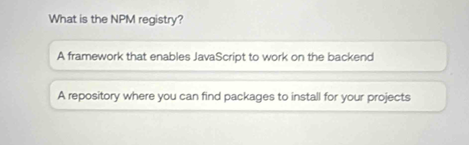 What is the NPM registry?
A framework that enables JavaScript to work on the backend
A repository where you can find packages to install for your projects