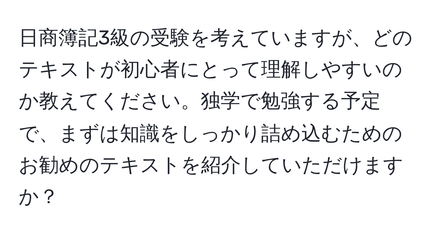 日商簿記3級の受験を考えていますが、どのテキストが初心者にとって理解しやすいのか教えてください。独学で勉強する予定で、まずは知識をしっかり詰め込むためのお勧めのテキストを紹介していただけますか？