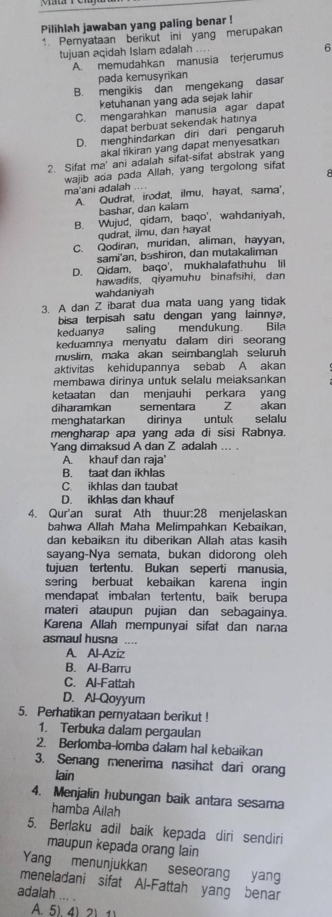 Pilihlah jawaban yang paling benar !
1. Pernyataan berikut ini yang merupakan
tujuan aqidah Islam adalah ....
6
A. memudahkan manusia terjerumus
pada kemusyrikan
B. mengikis dan mengekang dasar
ketuhanan yang ada sejak lahir
C. mengarahkan manusia agar dapat
dapat berbuat sekendak hatınya
D. menghindarkan diri dari pengaruh
akal likiran yang dapat menyesatkan
2. Sifat ma' ani adalah sifat-sifat abstrak yang
wajib ada pada Allah, yang tergolong sifat
ma'ani adalah ....
A. Qudrat, irodat, ilmu, hayat, sama',
bashar, dan kalam
B. Wujud, qidam, baqo', wahdaniyah,
qudrat, ilmu, dan hayat
C. Qodiran, muridan, aliman, hayyan,
sami'an, bashiron, dan mutakaliman
D. Qidam, baqo', mukhalafathuhu lil
hawadits, qiyamuhu binafsihi, dan
wahdaniyah
3. A dan Z ibarat dua mata uang yang tidak
bisa terpisah satu dengan yang lainnyə,
keduanya saling mendukung. Bila
keduamnya menyatu dalam diri seoran
muslim, maka akan seimbanglah seluruh
aktivitas kehidupannya sebab A akan
membawa dirinya untuk selalu meiaksankan
ketaatan dan menjauhi perkara yan
diharamkan sementara Z akan
menghatarkan dirinya untuk selalu
mengharap apa yang ada di sisi Rabnya.
Yang dimaksud A dan Z adalah ... .
A. khauf dan raja'
B. taat dan ikhlas
C. ikhlas dan taubat
D. ikhlas dan khauf
4. Qur'an surat Ath thuur:28 menjelaskan
bahwa Allah Maha Melimpahkan Kebaikan,
dan kebaikan itu diberikan Allah atas kasih
sayang-Nya semata, bukan didorong oleh
tujuan tertentu. Bukan seperti manusia.
sering berbuat kebaikan karena ingin
mendapat imbalan tertentu, baik berupa
materi ataupun pujian dan sebagainya.
Karena Allah mempunyai sifat dan nama
asmaul husna ....
A Al-Aziz
B. Al-Barru
C. Al-Fattah
D. Al-Qoyyum
5. Perhatikan pernyataan berikut !
1. Terbuka dalam pergaulan
2. Berlomba-lomba dalam hal kebaikan
3. Senang menerima nasihat dari orang
lain
4. Menjalin hubungan baik antara sesama
hamba Ailah
5. Berlaku adil baik kepada diri sendiri
maupun kepada orang lain
Yang menunjukkan seseorang yang
meneladani sifat Al-Fattah yang benar
adalah ... .
A. 5) 4) 2)1