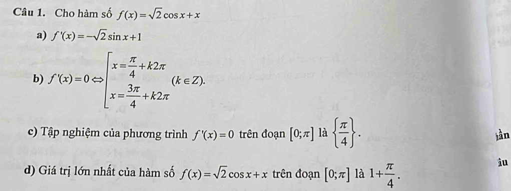 Cho hàm số f(x)=sqrt(2)cos x+x
a) f'(x)=-sqrt(2)sin x+1
b) f'(x)=0Leftrightarrow beginbmatrix x= π /4 +k2π (k∈ Z). 
c) Tập nghiệm của phương trình f'(x)=0 trên đoạn [0;π ] là   π /4 . hần 
d) Giá trị lớn nhất của hàm số f(x)=sqrt(2)cos x+x trên đoạn [0;π ] là 1+ π /4 . 
âu