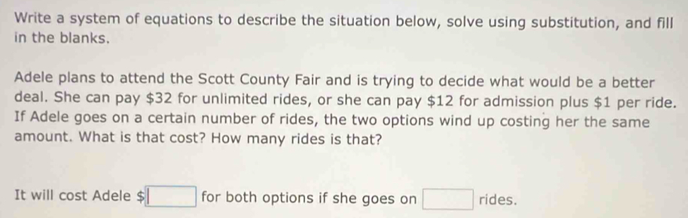 Write a system of equations to describe the situation below, solve using substitution, and fill 
in the blanks. 
Adele plans to attend the Scott County Fair and is trying to decide what would be a better 
deal. She can pay $32 for unlimited rides, or she can pay $12 for admission plus $1 per ride. 
If Adele goes on a certain number of rides, the two options wind up costing her the same 
amount. What is that cost? How many rides is that? 
It will cost Adele $□ for both options if she goes on □ rides.