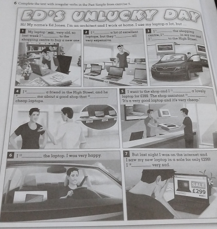 Complete the text with irregular verbs in the Past Simple from exercise 5. 
Ed's Unlucky D 
Hi! My name's Ed fones. I'm an architect and I work at home. I use my laptop a lot, but ... 
the shopping 
T My laptop was_ very old, so 1^3 _a lot of excellent 1 _to the High Stree 
last week I 
shopping centre to buy a new a== very expensive laptops, but they'_ all centre. 1 _ in mỹ coi qnd 
1 
=P2 ''' 
4 1° _a friend in the High Street, and he 5 I want to the shop and 1 _a lovely 
cheap laptops me about a good shop that ''_ laptop for £399. The shop assistant _ 
'It's a very good laptop and it's very cheap." 
But last night I was on the internet and 
6 I^(□) _ the laptop. I was very happy. I saw my new laptop in a sale for only £299
I^(14) _very sad.