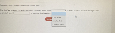 Select the correct answer from each drop-down menu. 
The Cold War between the Soviet Union and the United States led to □. Both the countries launched rocket programs 
and initially used □ to launch artificial satellites 
Rese 
armed conflict 
a scientific debate