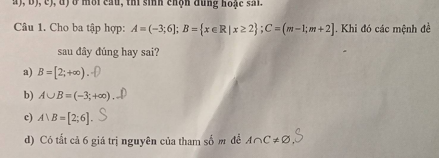 ở môi cầu, thi sinh chộn dung hoạc sai.
Câu 1. Cho ba tập hợp: A=(-3;6]; B= x∈ R|x≥ 2; C=(m-1;m+2]. Khi đó các mệnh đề
sau đây đúng hay sai?
a) B=[2;+∈fty )
b) A∪ B=(-3;+∈fty )
c) A|B=[2;6]
d) Có tất cả 6 giá trị nguyên của tham số m để A∩ C!= varnothing