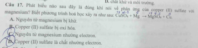 chất khử và môi trường.
Câu 17. Phát biểu nào sau đây là đúng khi nói về phản ứng của copper (II) sulfate với
magnesium? Biết phương trình hoá học xảy ra như sau: CuSO_4+Mgto MgSO_4+Cu -4J=
A. Nguyên tử magnesium bị khử.
B. Copper (II) sulfate bị oxi hóa.
C Nguyên từ magnesium nhường electron.
D. Copper (II) sulfate là chất nhường electron.