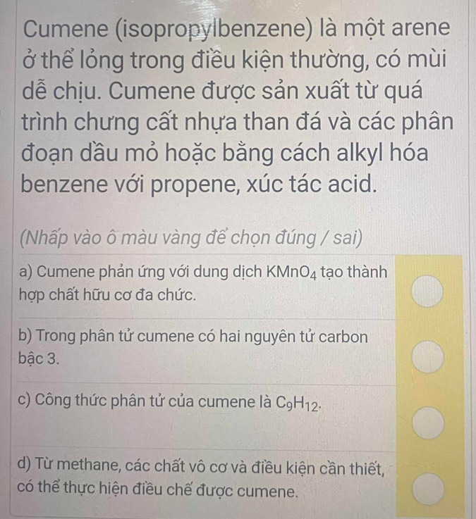 Cumene (isopropylbenzene) là một arene
ở thể lỏng trong điều kiện thường, có mùi
dễ chịu. Cumene được sản xuất từ quá
trình chưng cất nhựa than đá và các phân
đoạn đầu mỏ hoặc bằng cách alkyl hóa
benzene với propene, xúc tác acid.
(Nhấp vào ô màu vàng để chọn đúng / sai)
a) Cumene phản ứng với dung dịch KMn O_4 tạo thành
hợp chất hữu cơ đa chức.
b) Trong phân tử cumene có hai nguyên tử carbon
bậc 3.
c) Công thức phân tử của cumene là C_9H_12.
d) Từ methane, các chất vô cơ và điều kiện cần thiết,
có thể thực hiện điều chế được cumene.